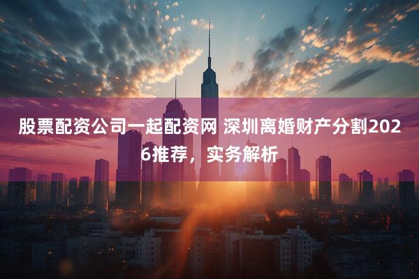 股票配资公司一起配资网 深圳离婚财产分割2026推荐，实务解析