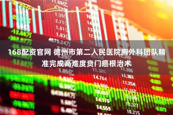 168配资官网 德州市第二人民医院胸外科团队精准完成高难度贲门癌根治术
